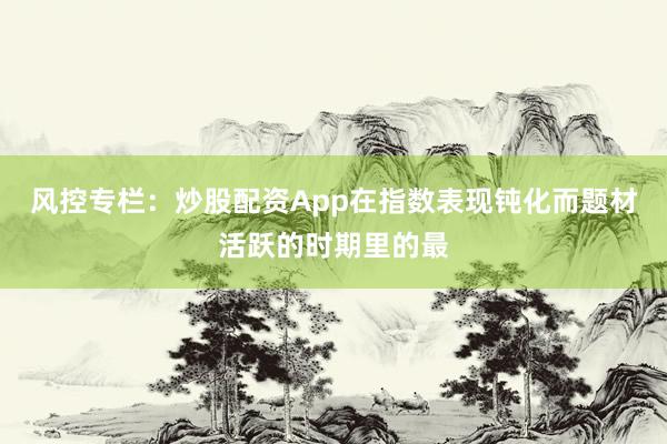 风控专栏：炒股配资App在指数表现钝化而题材活跃的时期里的最
