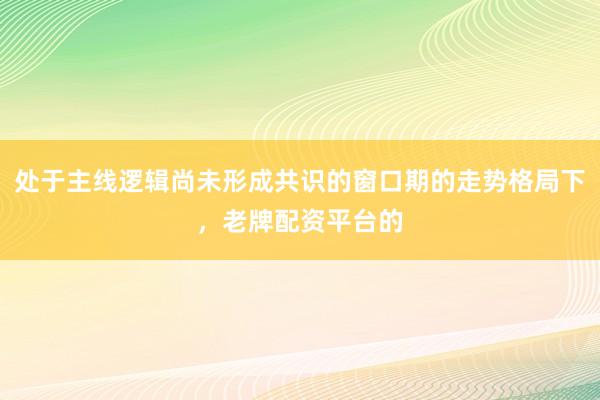 处于主线逻辑尚未形成共识的窗口期的走势格局下,老牌配资平台的