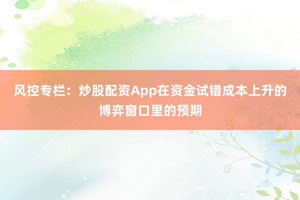 风控专栏:炒股配资App在资金试错成本上升的博弈窗口里的预期
