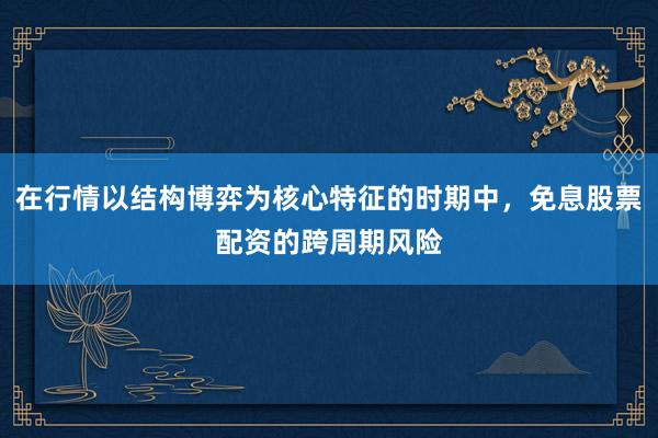 在行情以结构博弈为核心特征的时期中，免息股票配资的跨周期风险