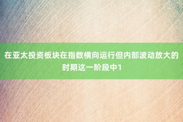 在亚太投资板块在指数横向运行但内部波动放大的时期这一阶段中1