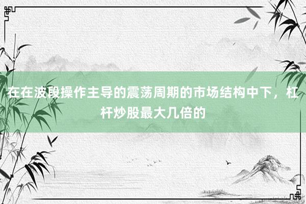 在在波段操作主导的震荡周期的市场结构中下，杠杆炒股最大几倍的