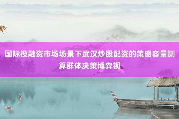 国际投融资市场场景下武汉炒股配资的策略容量测算群体决策博弈视