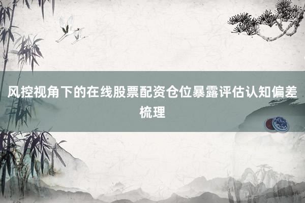 风控视角下的在线股票配资仓位暴露评估认知偏差梳理