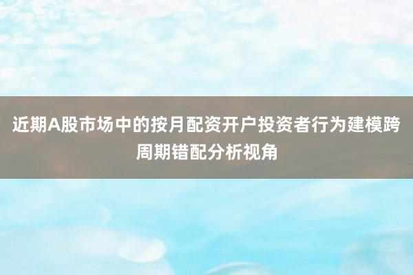 近期A股市场中的按月配资开户投资者行为建模跨周期错配分析视角