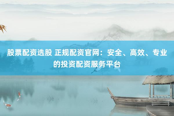 股票配资选股 正规配资官网:安全、高效、专业的投资配资服务平台