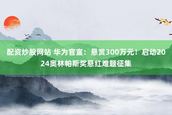 配资炒股网站 华为官宣：悬赏300万元！启动2024奥林帕斯奖悬红难题征集