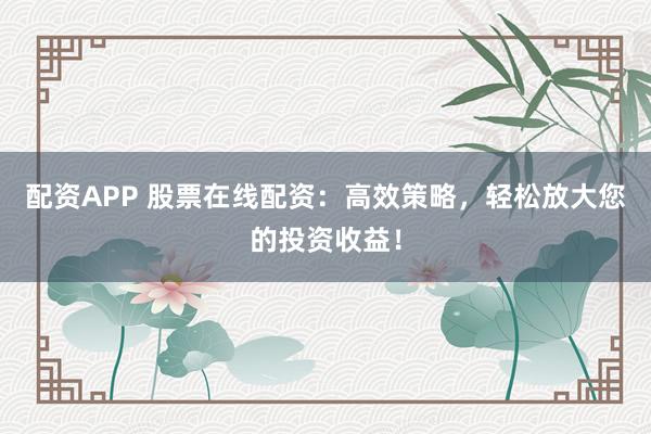 配资APP 股票在线配资：高效策略，轻松放大您的投资收益！