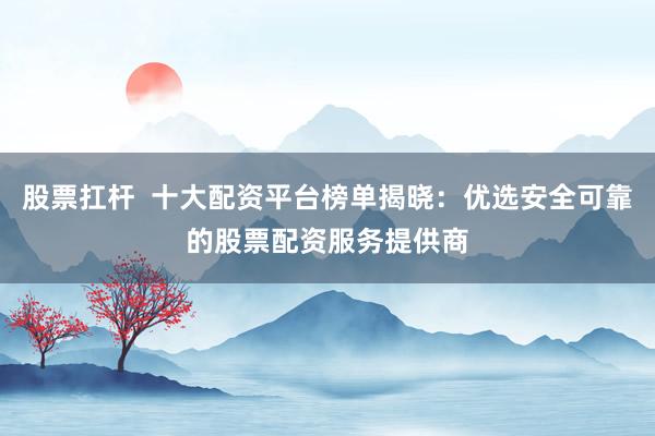 股票扛杆  十大配资平台榜单揭晓：优选安全可靠的股票配资服务提供商