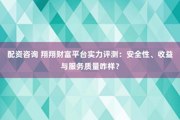 配资咨询 翔翔财富平台实力评测：安全性、收益与服务质量咋样？