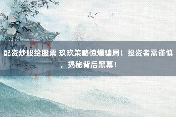 配资炒股给股票 玖玖策略惊爆骗局！投资者需谨慎，揭秘背后黑幕！