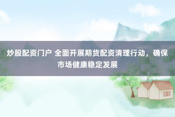 炒股配资门户 全面开展期货配资清理行动，确保市场健康稳定发展