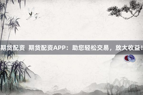 期货配资  期货配资APP：助您轻松交易，放大收益！