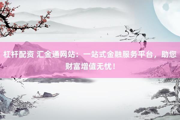杠杆配资 汇金通网站：一站式金融服务平台，助您财富增值无忧！