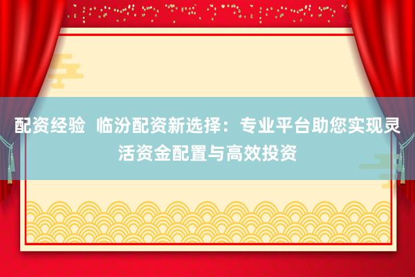 配资经验  临汾配资新选择：专业平台助您实现灵活资金配置与高效投资