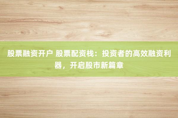 股票融资开户 股票配资栈：投资者的高效融资利器，开启股市新篇章