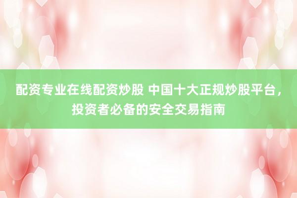 配资专业在线配资炒股 中国十大正规炒股平台，投资者必备的安全交易指南