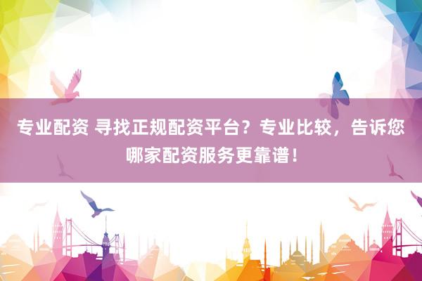 专业配资 寻找正规配资平台?专业比较,告诉您哪家配资服务更靠谱!