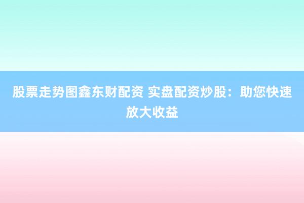 股票走势图鑫东财配资 实盘配资炒股：助您快速放大收益