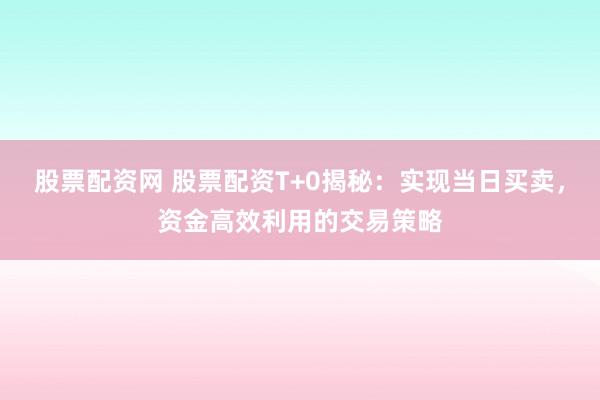 股票配资网 股票配资T+0揭秘：实现当日买卖，资金高效利用的交易策略